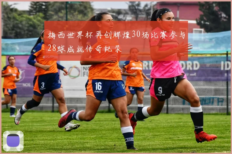 梅西世界杯再创辉煌30场比赛参与28球成就传奇纪录