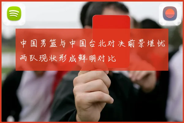 中国男篮与中国台北对决前景堪忧两队现状形成鲜明对比