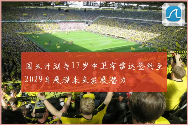 国米计划与17岁中卫布雷达签约至2029年展现未来发展潜力