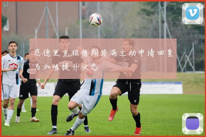 恩德里克租借期将满主动申请回皇马加练提升状态