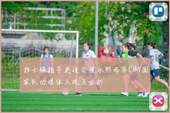 郭士强指导更适合崔永熙而非CBA国家队的媒体人观点分析