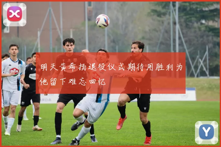 明天黄希扬退役仪式期待用胜利为他留下难忘回忆