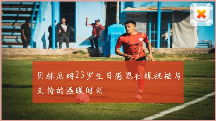 贝林厄姆23岁生日感恩社媒祝福与支持的温暖时刻