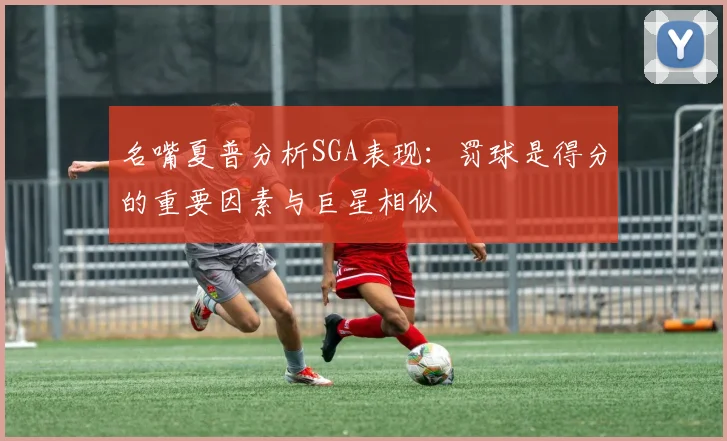 名嘴夏普分析SGA表现：罚球是得分的重要因素与巨星相似