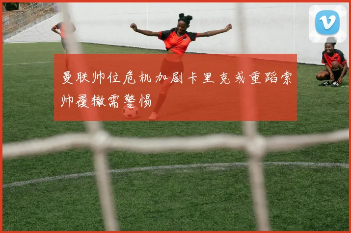曼联帅位危机加剧卡里克或重蹈索帅覆辙需警惕