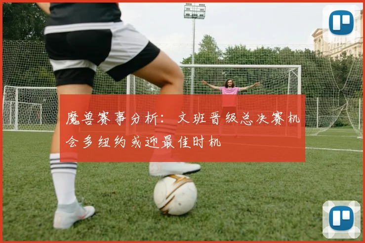 魔兽赛事分析：文班晋级总决赛机会多纽约或迎最佳时机