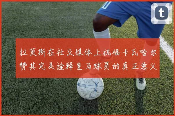 拉莫斯在社交媒体上祝福卡瓦哈尔赞其完美诠释皇马球员的真正意义