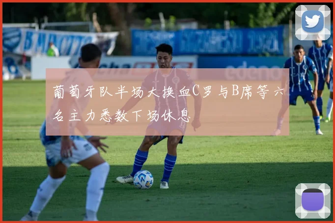 葡萄牙队半场大换血C罗与B席等六名主力悉数下场休息