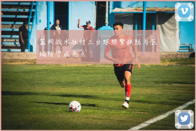 篮网战术独特三分球频繁换防与区域防守成亮点