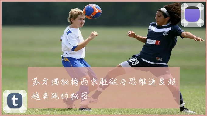 苏牙揭秘梅西求胜欲与思维速度超越奔跑的秘密