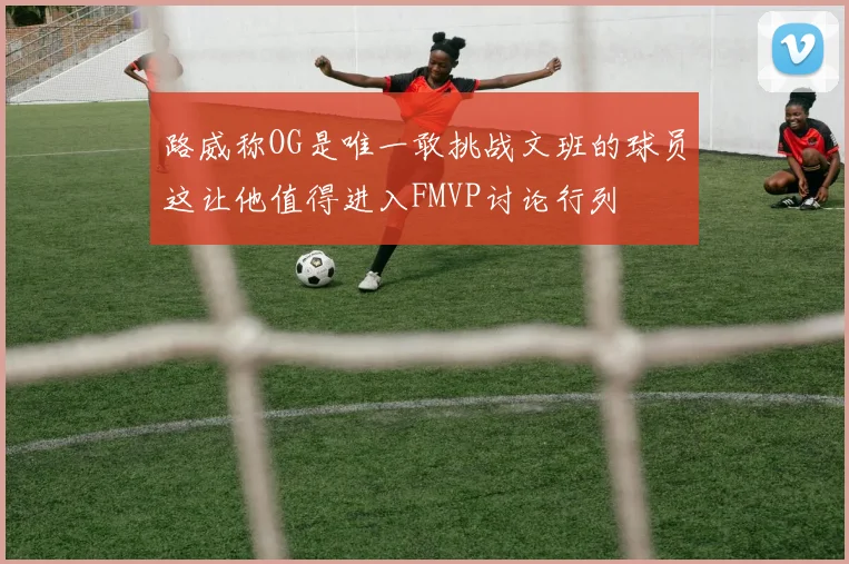 路威称OG是唯一敢挑战文班的球员这让他值得进入FMVP讨论行列