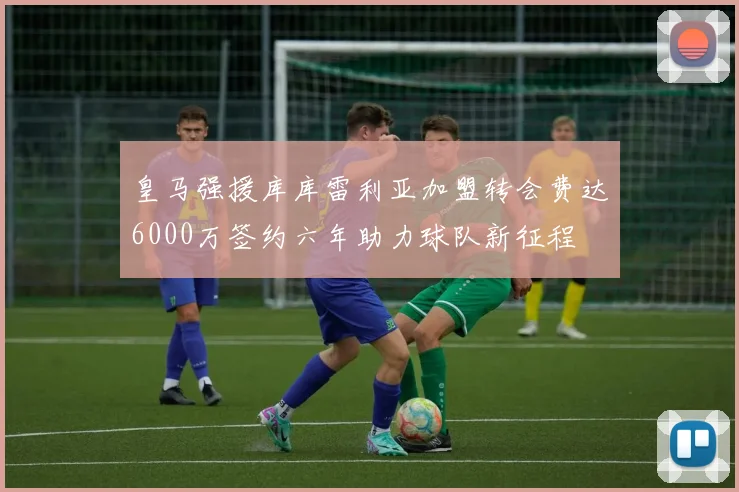 皇马强援库库雷利亚加盟转会费达6000万签约六年助力球队新征程