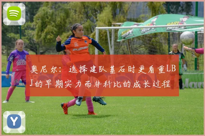奥尼尔：选择建队基石时更看重LBJ的早期实力而非科比的成长过程