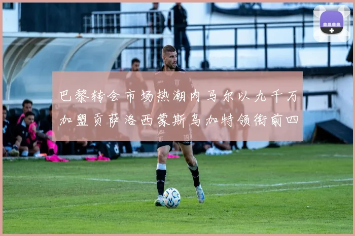 巴黎转会市场热潮内马尔以九千万加盟贡萨洛西蒙斯乌加特领衔前四
