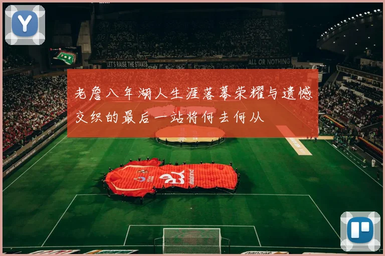 老詹八年湖人生涯落幕荣耀与遗憾交织的最后一站将何去何从