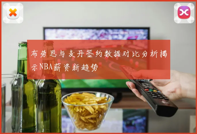 布劳恩与麦丹签约数据对比分析揭示NBA薪资新趋势