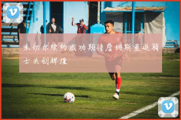 米切尔续约成功期待詹姆斯重返骑士共创辉煌