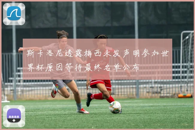 斯卡洛尼透露梅西未发声明参加世界杯原因等待最终名单公布