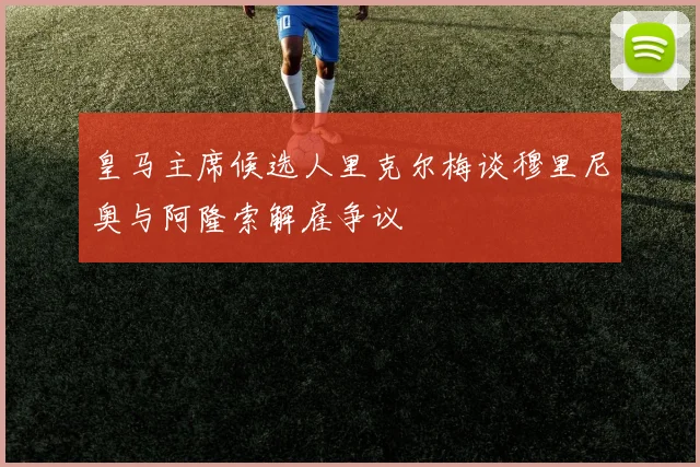 皇马主席候选人里克尔梅谈穆里尼奥与阿隆索解雇争议