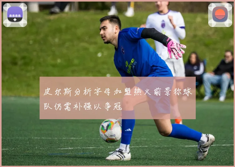 皮尔斯分析字母加盟热火前景称球队仍需补强以争冠