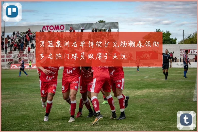 男篮集训名单持续扩充杨瀚森领衔多名热门球员缺席引关注