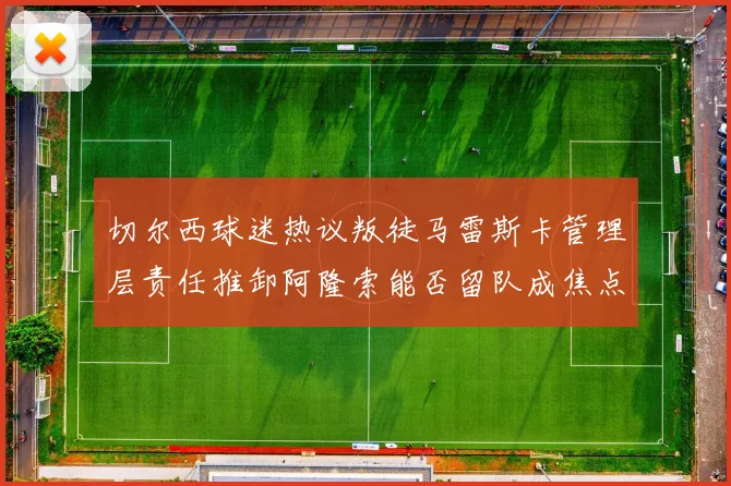 切尔西球迷热议叛徒马雷斯卡管理层责任推卸阿隆索能否留队成焦点