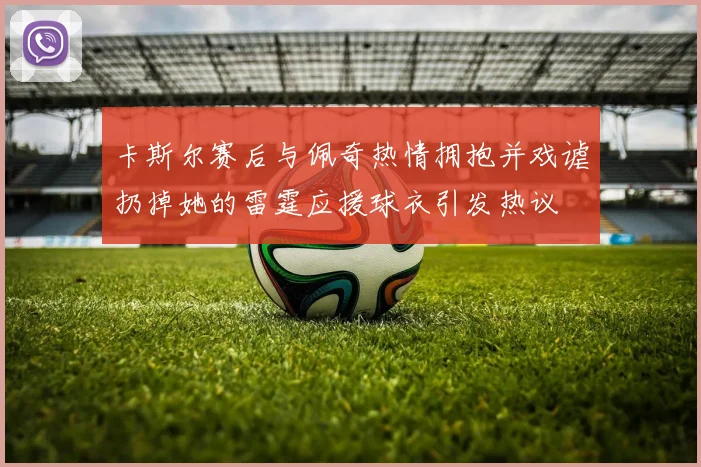 卡斯尔赛后与佩奇热情拥抱并戏谑扔掉她的雷霆应援球衣引发热议