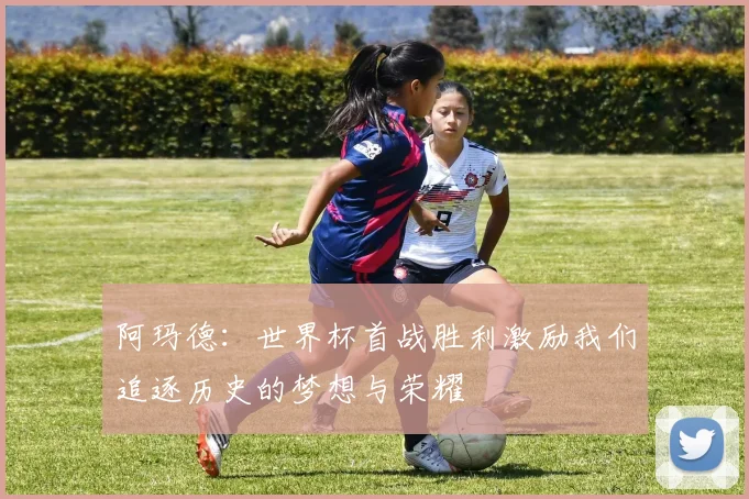 阿玛德：世界杯首战胜利激励我们追逐历史的梦想与荣耀