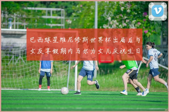 巴西球星维尼修斯世界杯出局后与女友享假期内马尔为女儿庆祝生日