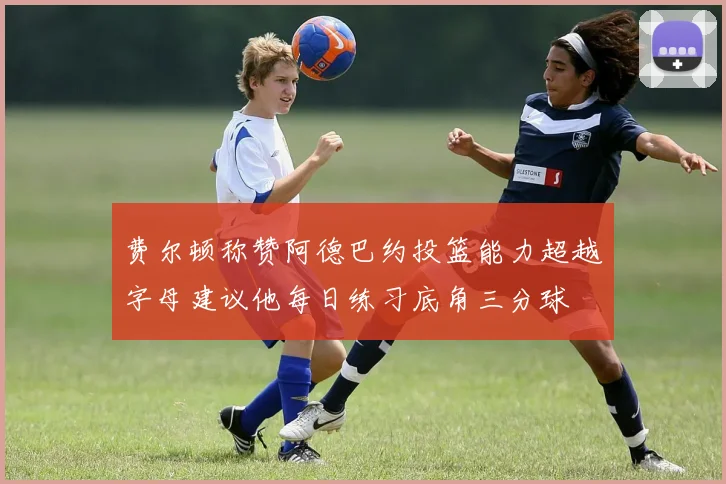费尔顿称赞阿德巴约投篮能力超越字母建议他每日练习底角三分球